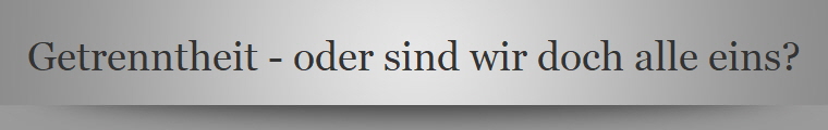 Getrenntheit - oder sind wir doch alle eins?