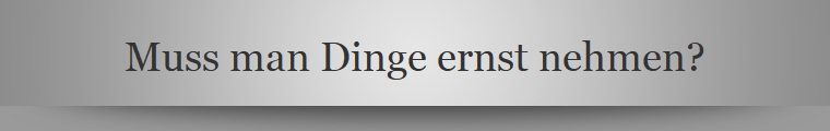 Muss man Dinge ernst nehmen?